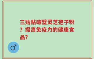 三姑贴破壁灵芝孢子粉？提高免疫力的健康食品？