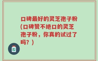 口碑最好的灵芝孢子粉(口碑赞不绝口的灵芝孢子粉，你真的试过了吗？)