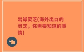 出岸灵芝(海外出口的灵芝，你需要知道的事情)