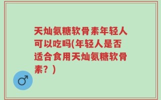 天灿氨糖软骨素年轻人可以吃吗(年轻人是否适合食用天灿氨糖软骨素？)