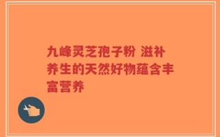 九峰灵芝孢子粉 滋补养生的天然好物蕴含丰富营养