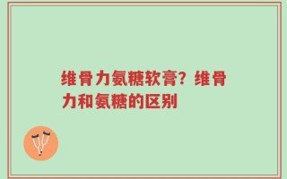 维骨力氨糖软膏？维骨力和氨糖的区别