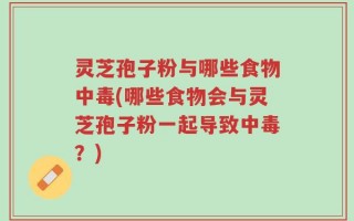 灵芝孢子粉与哪些食物中毒(哪些食物会与灵芝孢子粉一起导致中毒？)