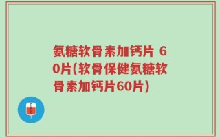氨糖软骨素加钙片 60片(软骨保健氨糖软骨素加钙片60片)