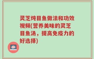 灵芝炖目鱼做法和功效视频(营养美味的灵芝目鱼汤，提高免疫力的好选择)