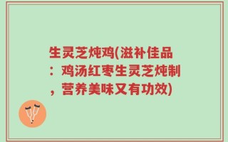 生灵芝炖鸡(滋补佳品：鸡汤红枣生灵芝炖制，营养美味又有功效)