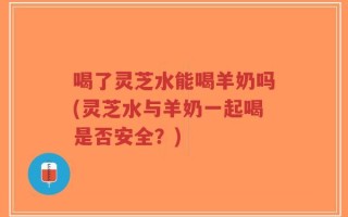 喝了灵芝水能喝羊奶吗(灵芝水与羊奶一起喝是否安全？)