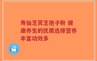 寿仙芝灵芝孢子粉 健康养生的优质选择营养丰富功效多