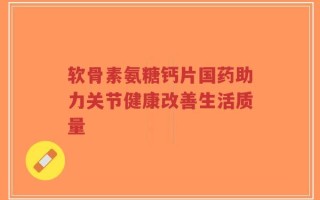 软骨素氨糖钙片国药助力关节健康改善生活质量