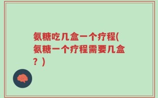 氨糖吃几盒一个疗程(氨糖一个疗程需要几盒？)