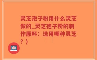 灵芝孢子粉用什么灵芝做的_灵芝孢子粉的制作原料：选用哪种灵芝？)