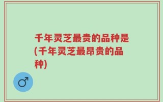 千年灵芝最贵的品种是(千年灵芝最昂贵的品种)