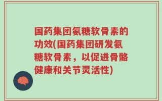 国药集团氨糖软骨素的功效(国药集团研发氨糖软骨素，以促进骨骼健康和关节灵活性)