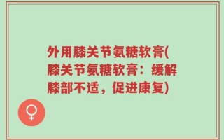 外用膝关节氨糖软膏(膝关节氨糖软膏：缓解膝部不适，促进康复)