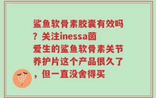 鲨鱼软骨素胶囊有效吗？关注inessa茵爱生的鲨鱼软骨素关节养护片这个产品很久了，但一直没舍得买