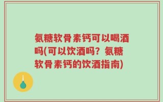氨糖软骨素钙可以喝酒吗(可以饮酒吗？氨糖软骨素钙的饮酒指南)