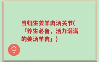 当归生姜羊肉汤关节(「养生必备，活力满满的姜汤羊肉」)