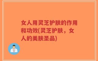 女人用灵芝护肤的作用和功效(灵芝护肤，女人的美肤圣品)