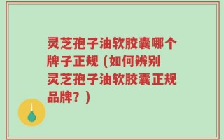 灵芝孢子油软胶囊哪个牌子正规 (如何辨别灵芝孢子油软胶囊正规品牌？)
