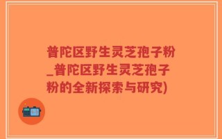 普陀区野生灵芝孢子粉_普陀区野生灵芝孢子粉的全新探索与研究)