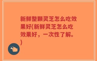 新鲜整颗灵芝怎么吃效果好(新鲜灵芝怎么吃效果好，一次性了解。)