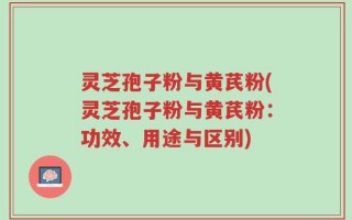 灵芝孢子粉与黄芪粉(灵芝孢子粉与黄芪粉：功效、用途与区别)