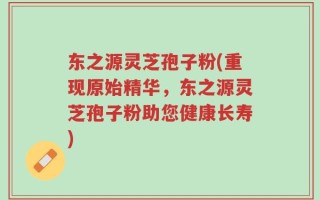 东之源灵芝孢子粉(重现原始精华，东之源灵芝孢子粉助您健康长寿)