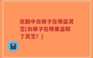 京剧中白娘子在哪盗灵芝(白娘子在哪里盗取了灵芝？)