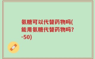 氨糖可以代替药物吗(能用氨糖代替药物吗？-50)
