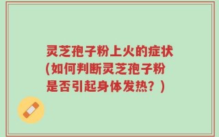 灵芝孢子粉上火的症状(如何判断灵芝孢子粉是否引起身体发热？)