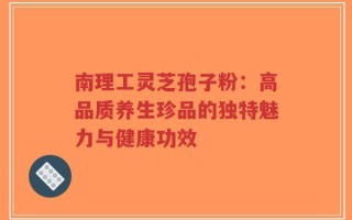南理工灵芝孢子粉：高品质养生珍品的独特魅力与健康功效