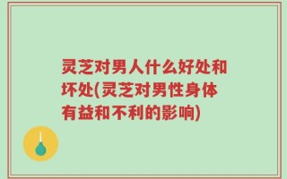 灵芝对男人什么好处和坏处(灵芝对男性身体有益和不利的影响)