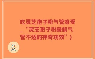 吃灵芝孢子粉气管难受_“灵芝孢子粉缓解气管不适的神奇功效”)