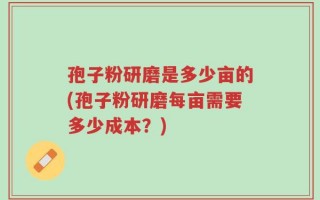 孢子粉研磨是多少亩的(孢子粉研磨每亩需要多少成本？)