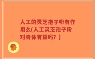 人工的灵芝孢子粉有作用么(人工灵芝孢子粉对身体有益吗？)