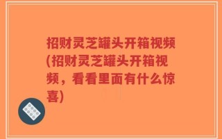 招财灵芝罐头开箱视频(招财灵芝罐头开箱视频，看看里面有什么惊喜)