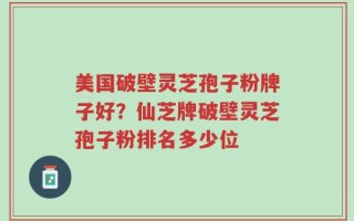 美国破壁灵芝孢子粉牌子好？仙芝牌破壁灵芝孢子粉排名多少位