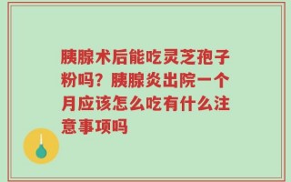 胰腺术后能吃灵芝孢子粉吗？胰腺炎出院一个月应该怎么吃有什么注意事项吗