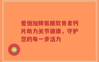 爱恒加牌氨糖软骨素钙片助力关节健康，守护您的每一步活力