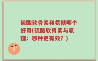 硫酸软骨素和氨糖哪个好用(硫酸软骨素与氨糖：哪种更有效？)