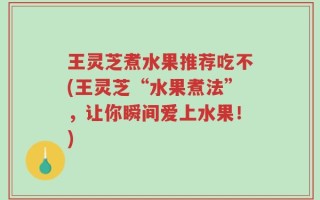 王灵芝煮水果推荐吃不(王灵芝“水果煮法”，让你瞬间爱上水果！)