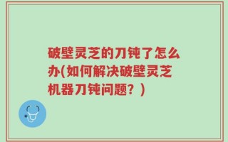破壁灵芝的刀钝了怎么办(如何解决破壁灵芝机器刀钝问题？)