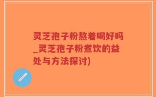 灵芝孢子粉熬着喝好吗_灵芝孢子粉煮饮的益处与方法探讨)