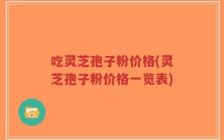 吃灵芝孢子粉价格(灵芝孢子粉价格一览表)