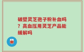 破壁灵芝孢子粉补血吗？高血压用灵芝产品能缓解吗
