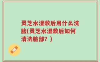 灵芝水湿敷后用什么洗脸(灵芝水湿敷后如何清洗脸部？)