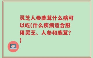 灵芝人参鹿茸什么病可以吃(什么疾病适合服用灵芝、人参和鹿茸？)