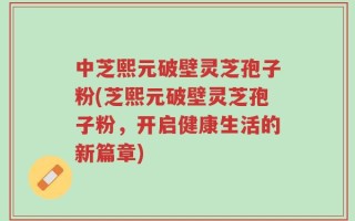 中芝熙元破壁灵芝孢子粉(芝熙元破壁灵芝孢子粉，开启健康生活的新篇章)