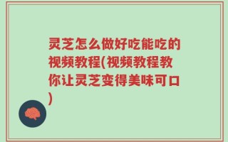 灵芝怎么做好吃能吃的视频教程(视频教程教你让灵芝变得美味可口)