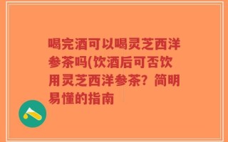 喝完酒可以喝灵芝西洋参茶吗(饮酒后可否饮用灵芝西洋参茶？简明易懂的指南